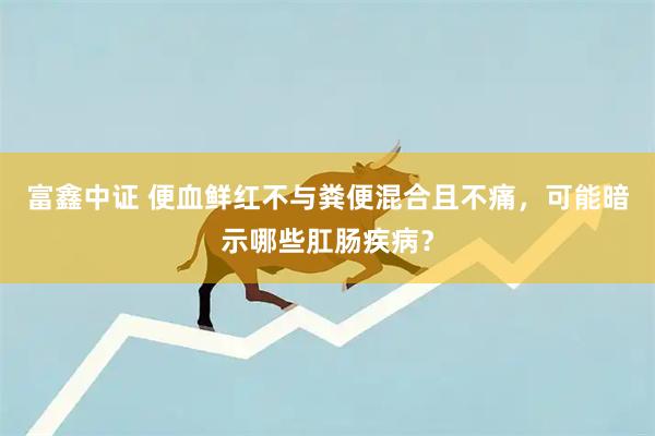 富鑫中证 便血鲜红不与粪便混合且不痛，可能暗示哪些肛肠疾病？