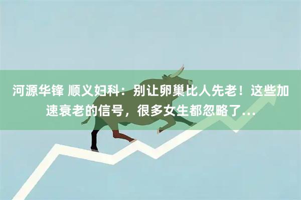 河源华锋 顺义妇科：别让卵巢比人先老！这些加速衰老的信号，很多女生都忽略了…