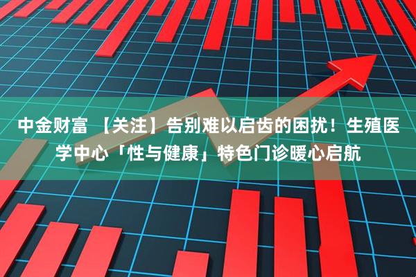 中金财富 【关注】告别难以启齿的困扰！生殖医学中心「性与健康」特色门诊暖心启航