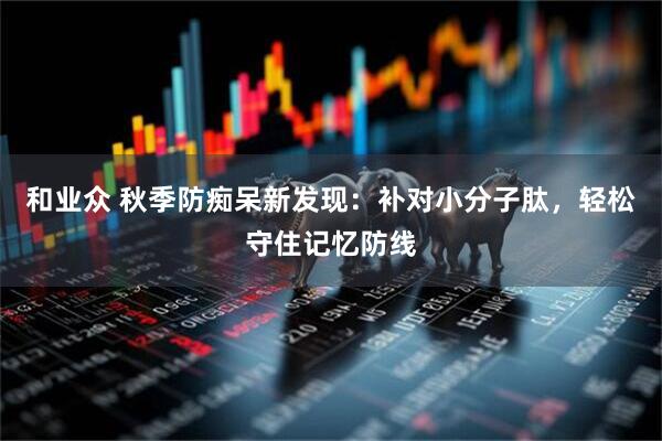 和业众 秋季防痴呆新发现：补对小分子肽，轻松守住记忆防线