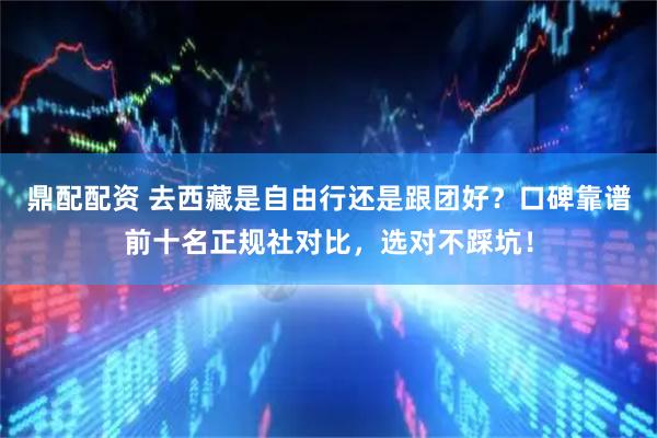 鼎配配资 去西藏是自由行还是跟团好？口碑靠谱前十名正规社对比，选对不踩坑！