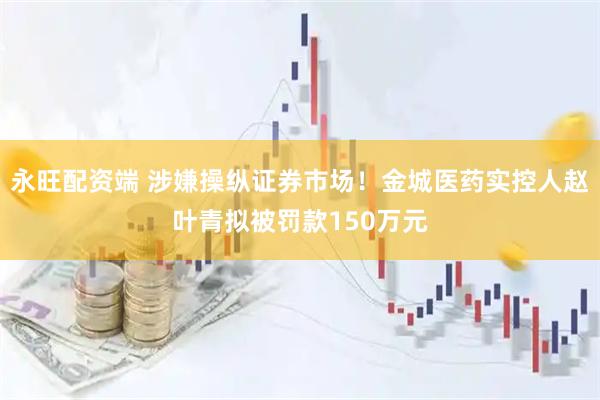 永旺配资端 涉嫌操纵证券市场！金城医药实控人赵叶青拟被罚款150万元