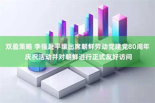 双盈策略 李强赴平壤出席朝鲜劳动党建党80周年 庆祝活动并对朝鲜进行正式友好访问