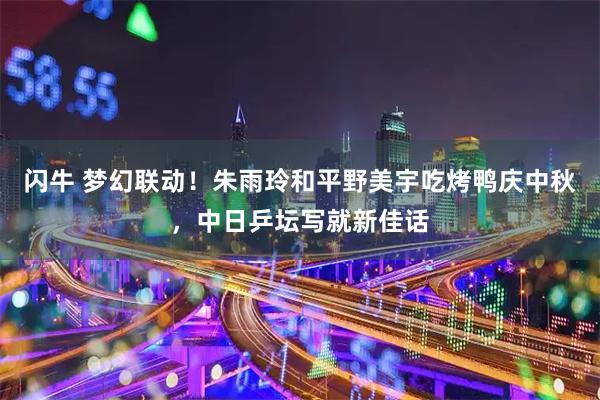 闪牛 梦幻联动！朱雨玲和平野美宇吃烤鸭庆中秋，中日乒坛写就新佳话