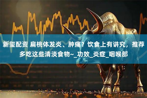 新玺配资 扁桃体发炎、肿痛？饮食上有讲究，推荐多吃这些清淡食物~_功效_炎症_咽喉部