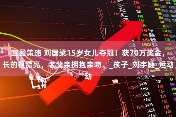 互盈策略 刘国梁15岁女儿夺冠！获70万奖金，长的很漂亮，老父亲拥抱亲吻。_孩子_刘宇婕_运动