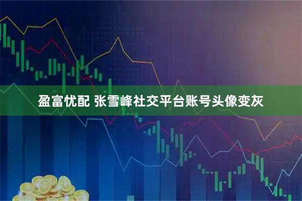 盈富忧配 张雪峰社交平台账号头像变灰