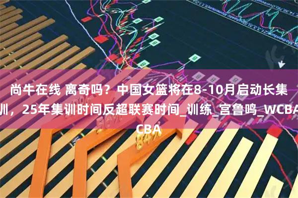 尚牛在线 离奇吗？中国女篮将在8-10月启动长集训，25年集训时间反超联赛时间_训练_宫鲁鸣_WCBA