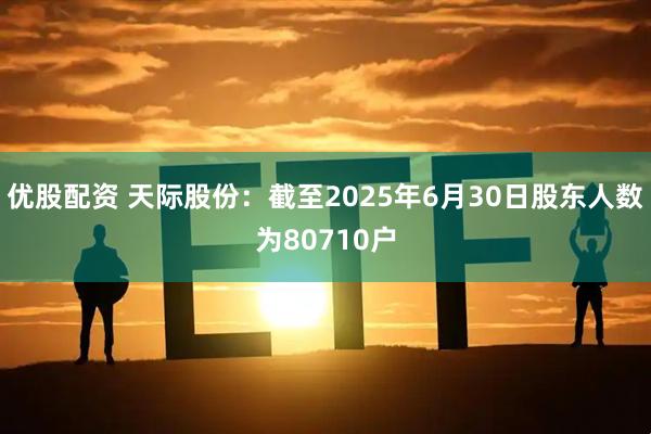 优股配资 天际股份：截至2025年6月30日股东人数为80710户