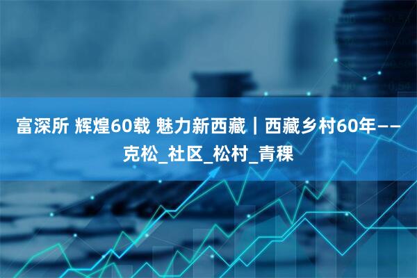 富深所 辉煌60载 魅力新西藏｜西藏乡村60年——克松_社区_松村_青稞