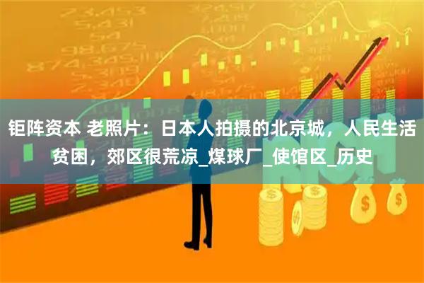 钜阵资本 老照片：日本人拍摄的北京城，人民生活贫困，郊区很荒凉_煤球厂_使馆区_历史