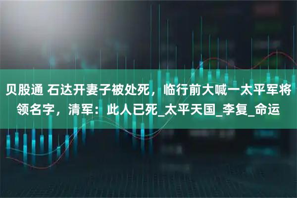 贝股通 石达开妻子被处死，临行前大喊一太平军将领名字，清军：此人已死_太平天国_李复_命运