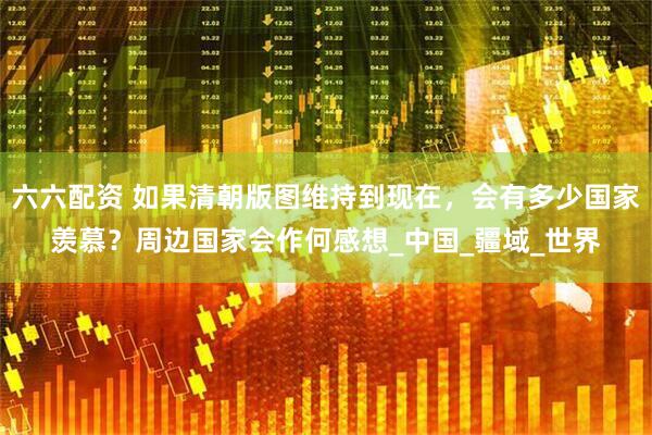 六六配资 如果清朝版图维持到现在，会有多少国家羡慕？周边国家会作何感想_中国_疆域_世界