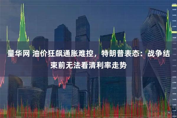 量华网 油价狂飙通胀难控，特朗普表态：战争结束前无法看清利率走势