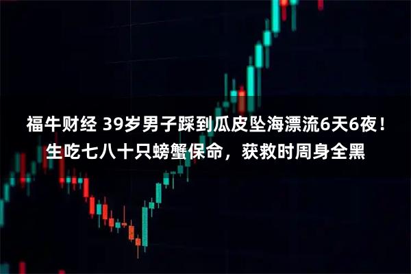 福牛财经 39岁男子踩到瓜皮坠海漂流6天6夜！生吃七八十只螃蟹保命，获救时周身全黑