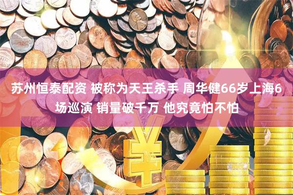 苏州恒泰配资 被称为天王杀手 周华健66岁上海6场巡演 销量破千万 他究竟怕不怕