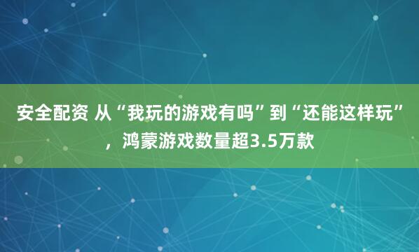 安全配资 从“我玩的游戏有吗”到“还能这样玩”，鸿蒙游戏数量超3.5万款