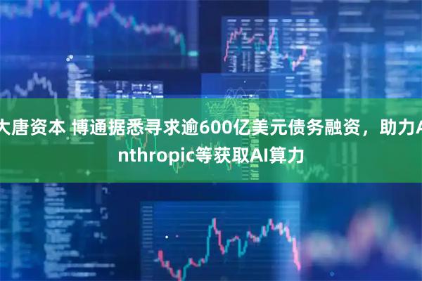 大唐资本 博通据悉寻求逾600亿美元债务融资，助力Anthropic等获取AI算力