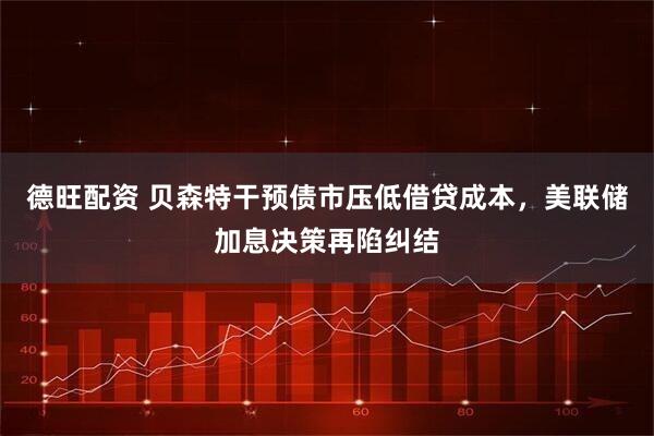 德旺配资 贝森特干预债市压低借贷成本，美联储加息决策再陷纠结